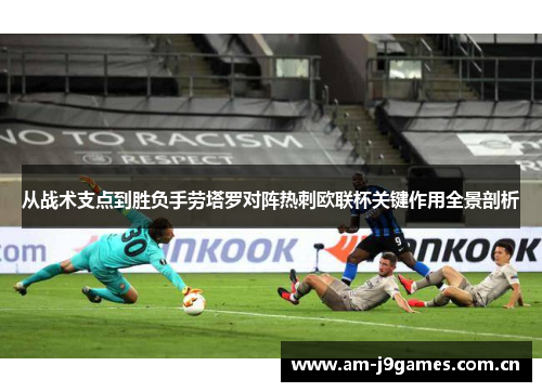 从战术支点到胜负手劳塔罗对阵热刺欧联杯关键作用全景剖析 从战术支点到胜负手劳塔罗对阵热刺欧联杯关键作用全景剖析
