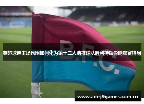 英超球迷主场氛围如何化为第十二人助推球队胜利持续影响联赛格局