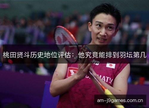桃田贤斗历史地位评估：他究竟能排到羽坛第几